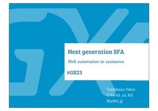 #GX23
Next generation SFA
Shift automation to assistance
Toshikazu Yokoi
@yoko_g
G-Mind. co, ltd
 