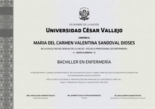 EN NOMBRE DE LA NACIÓN
CONFIERE A:
Universidad César Vallejo
dado y firmado en trujillo, 11 de mayo del año 2022
DE
GRADO ACADÉMICO
las disposiciones legales vigentes.
otorgado por el consejo universitario el día 10 de mayo de 2022 al haber cumplido con los requisitos exigidos por
por lo tanto, se expide el presente diploma para que se le reconozca como tal.
BACHILLER EN ENFERMERÍA
EL
MARIA DEL CARMEN VALENTINA SANDOVAL DIOSES
DE LA FACULTAD DE CIENCIAS DE LA SALUD - ESCUELA PROFESIONAL DE ENFERMERÍA
ABOG. ROSA JULIANA LOMPARTE ROSALES
SECRETARIO GENERAL
DRA. JEANNETTE CECILIA TANTALEÁN RODRÍGUEZ
RECTOR
DR. JUAN AGLIBERTO QUIJANO PACHECO
DECANO DE LA FACULTAD DE CIENCIAS DE LA SALUD
Firmado digitalmente por: JUAN AGLIBERTO QUIJANO
PACHECO DNI:06580697 RUC:20164113532
Motivo: Responsable de la firma
Fecha y hora: 12.05.2022 22:35:06
Firmado digitalmente por: JEANNETTE CECILIA TANTALEAN
RODRIGUEZ DNI:17824812 RUC:20164113532
Motivo: Responsable de la firma
Fecha y hora: 12.05.2022 22:39:20
Firmado digitalmente por: ROSA JULIANA LOMPARTE
ROSALES DNI:40451836 RUC:20164113532
Motivo: Responsable de la firma
Fecha y hora: 13.05.2022 12:08:36
 