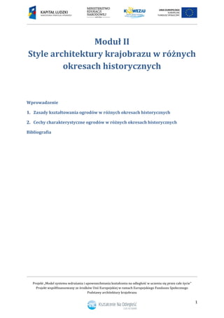 Projekt „Model systemu wdrażania i upowszechniania kształcenia na odległość w uczeniu się przez całe życie”
Projekt współfinansowany ze środków Unii Europejskiej w ramach Europejskiego Funduszu Społecznego
Podstawy architektury krajobrazu
1
Moduł II
Style architektury krajobrazu w różnych
okresach historycznych
Wprowadzenie
1. Zasady kształtowania ogrodów w różnych okresach historycznych
2. Cechy charakterystyczne ogrodów w różnych okresach historycznych
Bibliografia
 