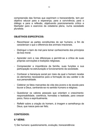 50




compreensão das formas que exprimem o transcendente, tem por
objetivo educar para a esperança, para a convivência, para o
diálogo e para a reflexão, objetivando posicionamento crítico e
libertador para o exercício da cidadania plena, numa sociedade
pluralista.


OBJETIVOS ESPECÍFICOS:

- Reconhecer as partes constituintes do ser humano, a fim de
  caracterizar o que o diferencia dos animais irracionais.

- Distinguir o bem do mal para tomar conhecimento dos princípios
  da boa moral.

- Aprender com e nas diferenças e permitir-se a crítica de suas
  próprias convicções e tradições religiosas.

- Compreender a importância da família, suas funções e sua
  participação na estruturação e funcionamento da sociedade.

- Conhecer a hierarquia social por meio da qual o homem recebe
  os elementos necessários para a formação do seu caráter e de
  sua personalidade.

- Celebrar os fatos marcantes da vida dos jovens e da escola para
  louvar a Deus, centrando-se no sentido humano e religioso.

- Questionar os valores pessoais que orientam o crescimento:
  responsabilidade, coerência, honradez e lealdade, para crescer
  psico, físico e espiritualmente.

- Refletir sobre a criação do homem, à imagem e semelhança de
  Deus, que nasce para ser feliz.


CONTEÚDOS:

6.ª SÉRIE:

1) Ser humano: questionamento, evolução, transcendência:
 