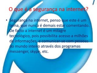 O que é a segurança na internet?Segurança na internet, penso que este é um tema, que nunca é demais estar comentando. De facto a internet é um milagre tecnológico, pois possibilita acesso a milhões de informações, e comunicar-se com pessoas do mundo inteiro através dos programas messenger, skype, etc. 