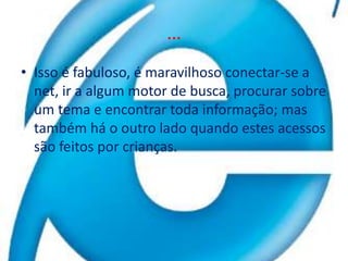…Isso é fabuloso, é maravilhoso conectar-se a net, ir a algum motor de busca, procurar sobre um tema e encontrar toda informação; mas também há o outro lado quando estes acessos são feitos por crianças.