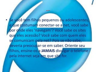 …Se você tem filhos pequenos ou adolescentes, e que costumam conectar-se a net, você sabe por onde eles ‘navegam’? Você sabe os sites que eles acessão? Você sabe com quem eles se comunicam pela net? Pois se não sabe, deveria preocupar-se em saber. Oriente seu filhos, ensine-os a JAMAIS divulgar o telefone pela internet seja em que site for.