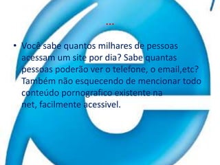 …Você sabe quantos milhares de pessoas acessam um site por dia? Sabe quantas pessoas poderão ver o telefone, o email,etc? Também não esquecendo de mencionar todo conteúdo pornografico existente na net, facilmente acessivel.