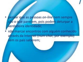 pensar que as pessoas on-line nem sempre são o que parecem, pois podem deturpar a verdadeira identidade; não marcar encontros com alguém conhecido através da Internet (num chat, por exemplo) sem os pais saberem; 