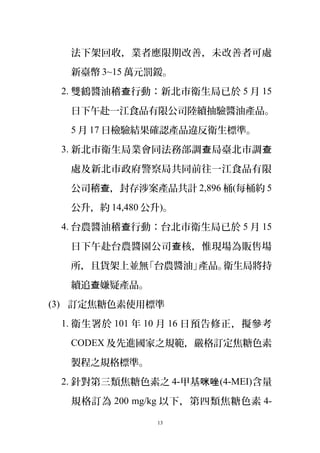 法下架回收，業者應限期改善，未改善者可處
新臺幣 3~15 萬元罰鍰。
2. 雙鶴醬油稽 行動：新北市衛生局已於查 5 月 15
日下午赴一江食品有限公司陸續抽驗醬油產品。
5 月 17 日檢驗結果確認產品違反衛生標準。
3. 新北市衛生局業會同法務部調 局臺北市調查 查
處及新北市政府警察局共同前往一江食品有限
公司稽 ，封存涉案產品共計查 2,896 桶(每桶約 5
公升，約 14,480 公升)。
4. 台農醬油稽 行動：台北市衛生局已於查 5 月 15
日下午赴台農醬園公司 核，惟現場為販售場查
所，且貨架上並無「台農醬油」產品。衛生局將持
續追 嫌疑產品。查
(3) 訂定焦糖色素使用標準
1. 衛生署於 101 年 10 月 16 日預告修正，擬參考
CODEX 及先進國家之規範，嚴格訂定焦糖色素
製程之規格標準。
2. 針對第三類焦糖色素之 4-甲基咪唑(4-MEI)含量
規格訂為 200 mg/kg 以下，第四類焦糖色素 4-
13
 