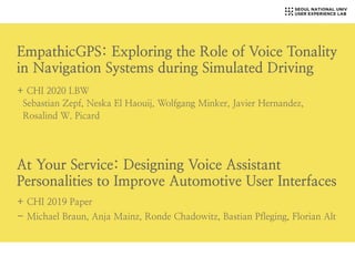 EmpathicGPS: Exploring the Role of Voice Tonality
in Navigation Systems during Simulated Driving
+ CHI 2020 LBW
Sebastian Zepf, Neska El Haouij, Wolfgang Minker, Javier Hernandez,
Rosalind W. Picard
+ CHI 2019 Paper
- Michael Braun, Anja Mainz, Ronde Chadowitz, Bastian Pfleging, Florian Alt
At Your Service: Designing Voice Assistant
Personalities to Improve Automotive User Interfaces
 