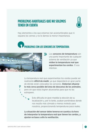 10
porcino.info | Leer artículo online
PROBLEMAS HABITUALES QUE NO SOLEMOS
TENER EN CUENTA
Hay elementos a los que estamos tan acostumbrados que ni
siquiera los vemos y no le damos la menor importancia.
1 PROBLEMAS CON LOS SENSORES DE TEMPERATURA
Los sensores de temperatura son
una parte importante de cualquier
sistema de ventilación ya que
miden la temperatura real que
experimentan los cerdos. O eso
intentan.
La temperatura real que experimentan los cerdos puede ser
realmente difícil de medir, ya que dependerá en gran parte
de dónde están colocados los sensores. Deberían situarse
lo más cerca posible del área de descanso de los animales,
pero sin que estos logren alcanzarlos para que no los
estropeen.
Esto dificulta en gran medida la elección de su
localización y, por lo tanto, acaban poniéndose donde
nos resulta más cómodo o menos molesto para
nosotros, proporcionando temperaturas poco reales.
La situación del sensor debe tenerse en cuenta a la hora
de interpretar la temperatura real que tienen los cerdos, y
ajustar en base a ello la ventilación.
 