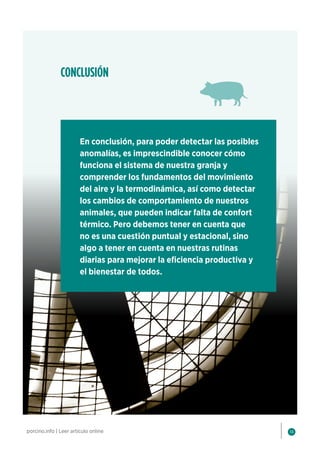 14
porcino.info | Leer artículo online
En conclusión, para poder detectar las posibles
anomalías, es imprescindible conocer cómo
funciona el sistema de nuestra granja y
comprender los fundamentos del movimiento
del aire y la termodinámica, así como detectar
los cambios de comportamiento de nuestros
animales, que pueden indicar falta de confort
térmico. Pero debemos tener en cuenta que
no es una cuestión puntual y estacional, sino
algo a tener en cuenta en nuestras rutinas
diarias para mejorar la eficiencia productiva y
el bienestar de todos.
CONCLUSIÓN
 