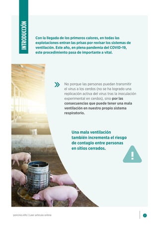 2
porcino.info | Leer artículo online
Con la llegada de los primeros calores, en todas las
explotaciones entran las prisas por revisar los sistemas de
ventilación. Este año, en plena pandemia del COVID-19,
este procedimiento pasa de importante a vital.
INTRODUCCIÓN
No porque las personas puedan transmitir
el virus a los cerdos (no se ha logrado una
replicación activa del virus tras la inoculación
experimental en cerdos), sino por las
consecuencias que puede tener una mala
ventilación en nuestro propio sistema
respiratorio.
Una mala ventilación
también incrementa el riesgo
de contagio entre personas
en sitios cerrados.
 