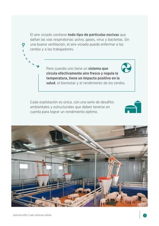 3
porcino.info | Leer artículo online
El aire viciado contiene todo tipo de partículas nocivas que
dañan las vías respiratorias: polvo, gases, virus y bacterias. Sin
una buena ventilación, el aire viciado puede enfermar a los
cerdos y a los trabajadores.
Pero cuando uno tiene un sistema que
circula efectivamente aire fresco y regula la
temperatura, tiene un impacto positivo en la
salud, el bienestar y el rendimiento de los cerdos.
Cada explotación es única, con una serie de desafíos
ambientales y estructurales que deben tenerse en
cuenta para lograr un rendimiento óptimo.
 