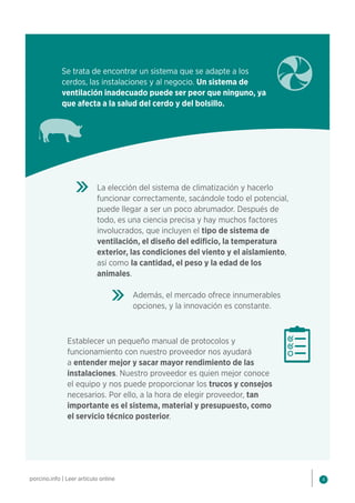 4
porcino.info | Leer artículo online
Se trata de encontrar un sistema que se adapte a los
cerdos, las instalaciones y al negocio. Un sistema de
ventilación inadecuado puede ser peor que ninguno, ya
que afecta a la salud del cerdo y del bolsillo.
La elección del sistema de climatización y hacerlo
funcionar correctamente, sacándole todo el potencial,
puede llegar a ser un poco abrumador. Después de
todo, es una ciencia precisa y hay muchos factores
involucrados, que incluyen el tipo de sistema de
ventilación, el diseño del edificio, la temperatura
exterior, las condiciones del viento y el aislamiento,
así como la cantidad, el peso y la edad de los
animales.
Además, el mercado ofrece innumerables
opciones, y la innovación es constante.
Establecer un pequeño manual de protocolos y
funcionamiento con nuestro proveedor nos ayudará
a entender mejor y sacar mayor rendimiento de las
instalaciones. Nuestro proveedor es quien mejor conoce
el equipo y nos puede proporcionar los trucos y consejos
necesarios. Por ello, a la hora de elegir proveedor, tan
importante es el sistema, material y presupuesto, como
el servicio técnico posterior.
 