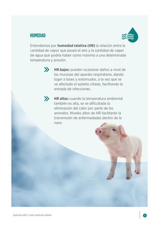 8
porcino.info | Leer artículo online
HUMEDAD
Entendemos por humedad relativa (HR) la relación entre la
cantidad de vapor que posee el aire y la cantidad de vapor
de agua que podría haber como máximo a una determinada
temperatura y presión.
HR bajas: pueden ocasionar daños a nivel de
las mucosas del aparato respiratorio, dando
lugar a toses y estornudos, a la vez que se
ve afectado el epitelio ciliado, facilitando la
entrada de infecciones.
HR altas: cuando la temperatura ambiental
también es alta, se ve dificultada la
eliminación del calor por parte de los
animales. Niveles altos de HR facilitarán la
transmisión de enfermedades dentro de la
nave.
 