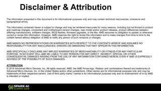 Disclaimer & Attribution
The information presented in this document is for informational purposes only and may contain technical inaccuracies, omissions and
typographical errors.
The information contained herein is subject to change and may be rendered inaccurate for many reasons, including but not limited to product
and roadmap changes, component and motherboard version changes, new model and/or product releases, product differences between
differing manufacturers, software changes, BIOS flashes, firmware upgrades, or the like. AMD assumes no obligation to update or otherwise
correct or revise this information. However, AMD reserves the right to revise this information and to make changes from time to time to the
content hereof without obligation of AMD to notify any person of such revisions or changes.
AMD MAKES NO REPRESENTATIONS OR WARRANTIES WITH RESPECT TO THE CONTENTS HEREOF AND ASSUMES NO
RESPONSIBILITY FOR ANY INACCURACIES, ERRORS OR OMISSIONS THAT MAY APPEAR IN THIS INFORMATION.
AMD SPECIFICALLY DISCLAIMS ANY IMPLIED WARRANTIES OF MERCHANTABILITY OR FITNESS FOR ANY PARTICULAR
PURPOSE. IN NO EVENT WILL AMD BE LIABLE TO ANY PERSON FOR ANY DIRECT, INDIRECT, SPECIAL OR OTHER
CONSEQUENTIAL DAMAGES ARISING FROM THE USE OF ANY INFORMATION CONTAINED HEREIN, EVEN IF AMD IS EXPRESSLY
ADVISED OF THE POSSIBILITY OF SUCH DAMAGES.
ATTRIBUTION
© 2019 Advanced Micro Devices, Inc. All rights reserved. AMD, the AMD Arrow logo, Radeon and combinations thereof are trademarks of
Advanced Micro Devices, Inc. in the United States and/or other jurisdictions. Other names are for informational purposes only and may be
trademarks of their respective owners. Use of third party marks / names is for informational purposes only and no endorsement of or by AMD
is intended or implied.
 