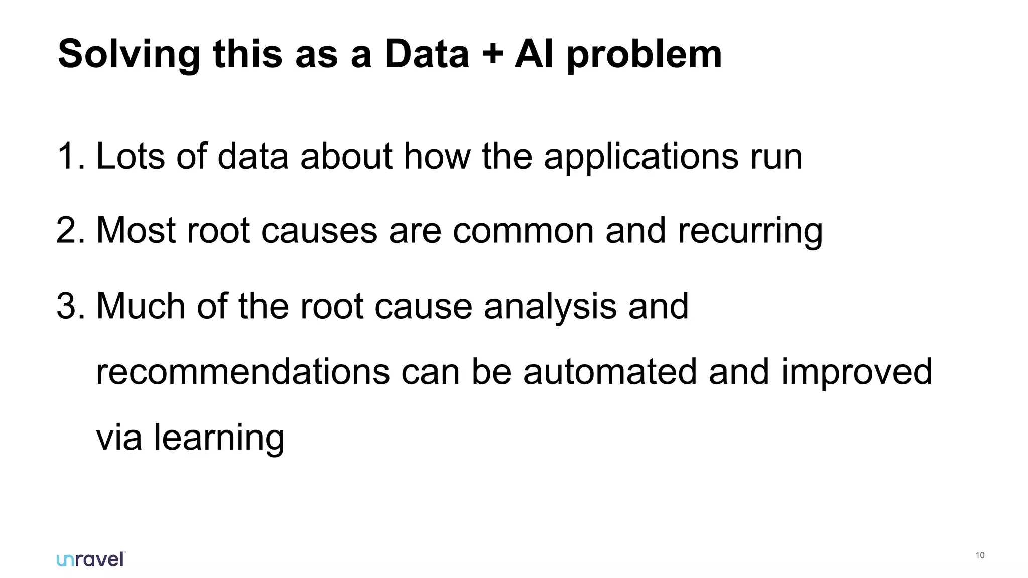 !10
Solving this as a Data + AI problem
1. Lots of data about how the applications run
2. Most root causes are common and recurring
3. Much of the root cause analysis and
recommendations can be automated and improved
via learning
 
