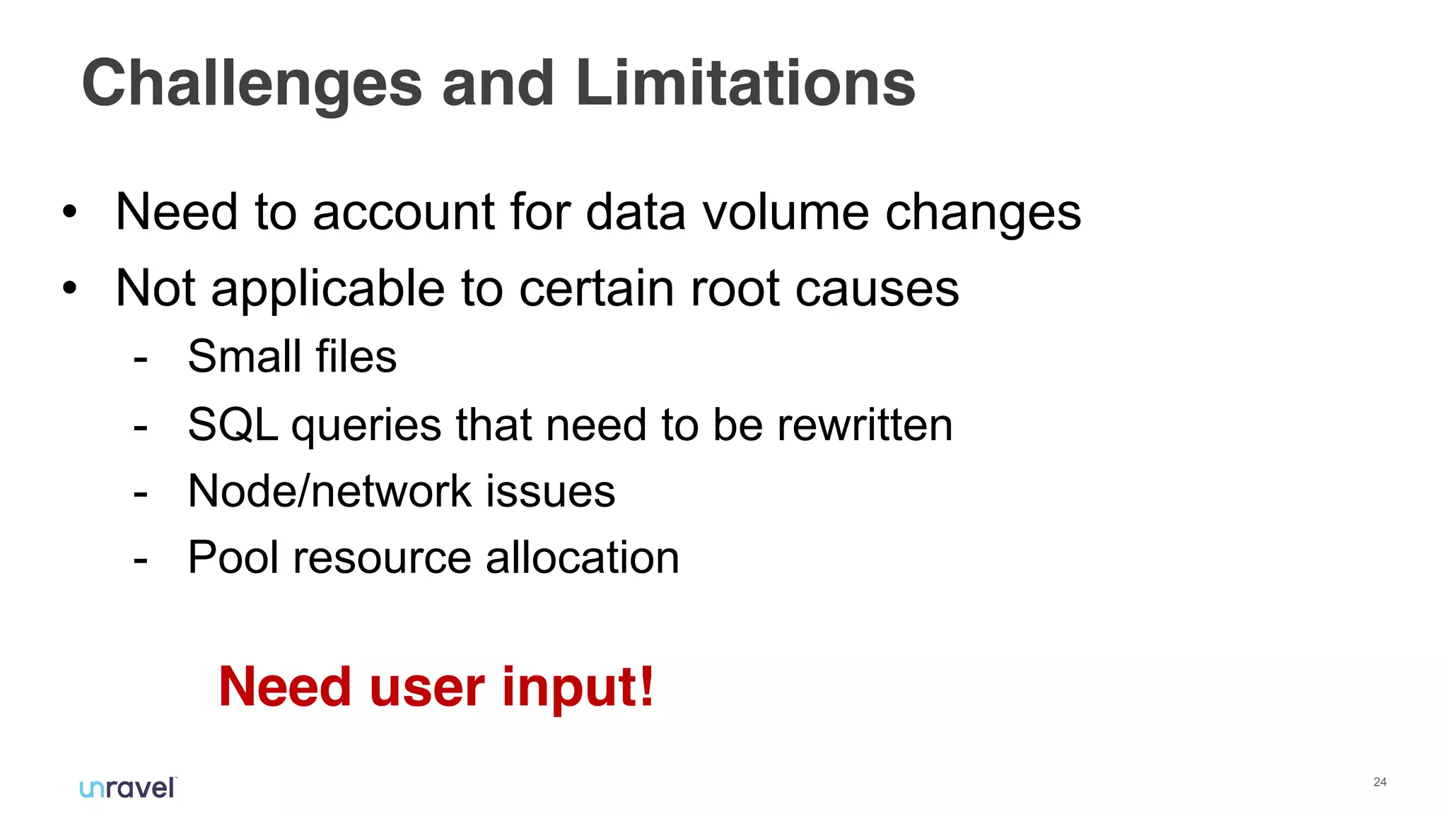 !24
Challenges and Limitations
• Need to account for data volume changes
• Not applicable to certain root causes
- Small files
- SQL queries that need to be rewritten
- Node/network issues
- Pool resource allocation
Need user input!
 
