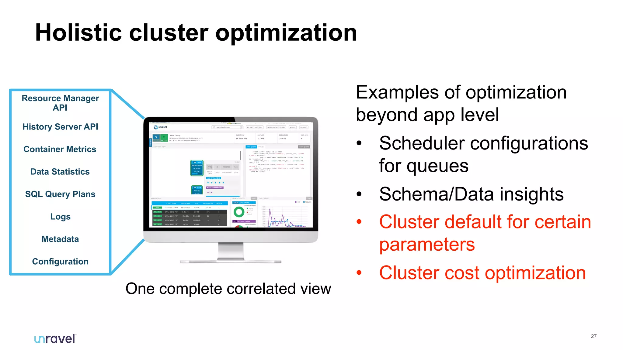 !27
Holistic cluster optimization
One complete correlated view
History Server API
Resource Manager
API
Container Metrics
Logs
Metadata
Data Statistics
SQL Query Plans
Configuration
Examples of optimization
beyond app level
• Scheduler configurations
for queues
• Schema/Data insights
• Cluster default for certain
parameters
• Cluster cost optimization
 