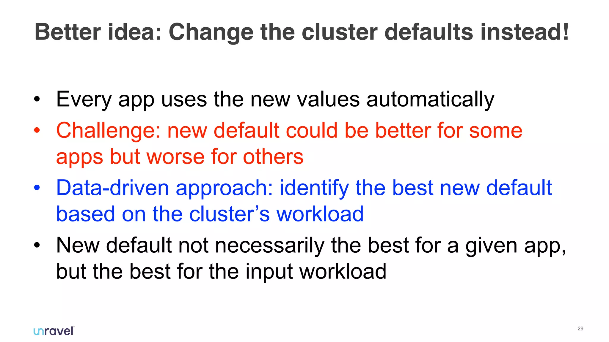 !29
Better idea: Change the cluster defaults instead!
• Every app uses the new values automatically
• Challenge: new default could be better for some
apps but worse for others
• Data-driven approach: identify the best new default
based on the cluster’s workload
• New default not necessarily the best for a given app,
but the best for the input workload
 