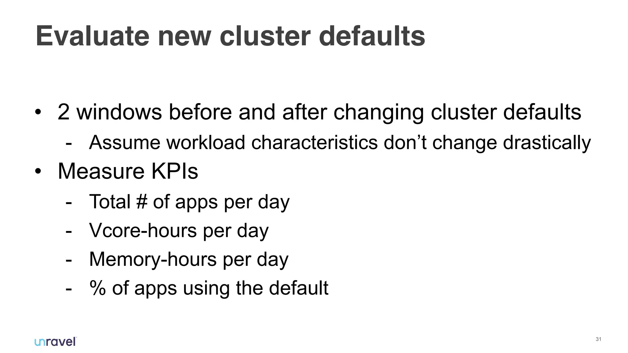 !31
Evaluate new cluster defaults
• 2 windows before and after changing cluster defaults
- Assume workload characteristics don’t change drastically
• Measure KPIs
- Total # of apps per day
- Vcore-hours per day
- Memory-hours per day
- % of apps using the default
 