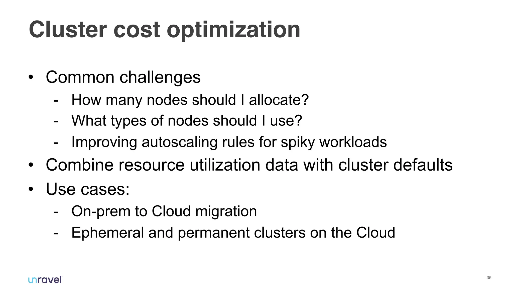 !35
Cluster cost optimization
• Common challenges
- How many nodes should I allocate?
- What types of nodes should I use?
- Improving autoscaling rules for spiky workloads
• Combine resource utilization data with cluster defaults
• Use cases:
- On-prem to Cloud migration
- Ephemeral and permanent clusters on the Cloud
 