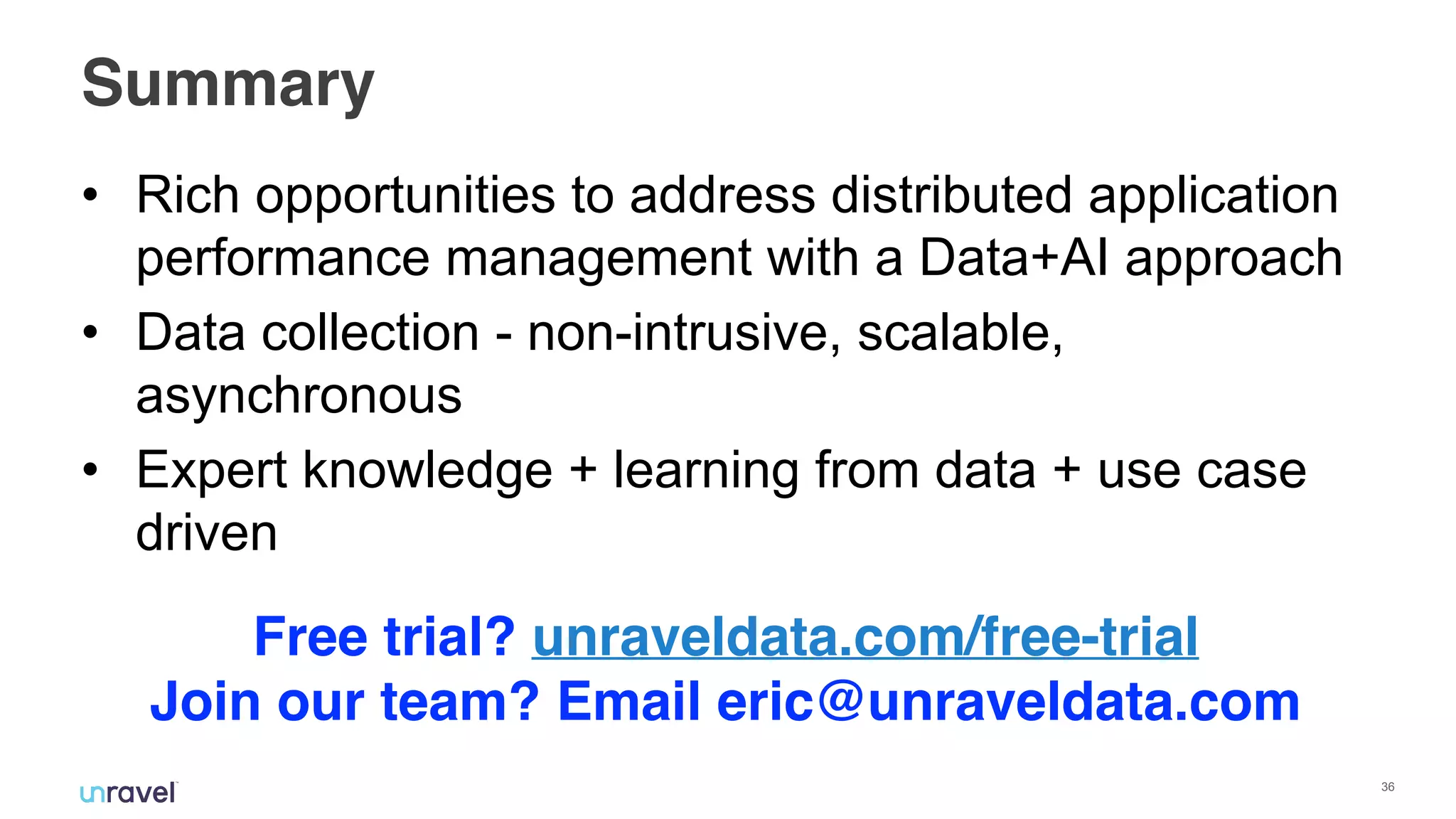 !36
Summary
• Rich opportunities to address distributed application
performance management with a Data+AI approach
• Data collection - non-intrusive, scalable,
asynchronous
• Expert knowledge + learning from data + use case
driven
Free trial? unraveldata.com/free-trial
Join our team? Email eric@unraveldata.com
 