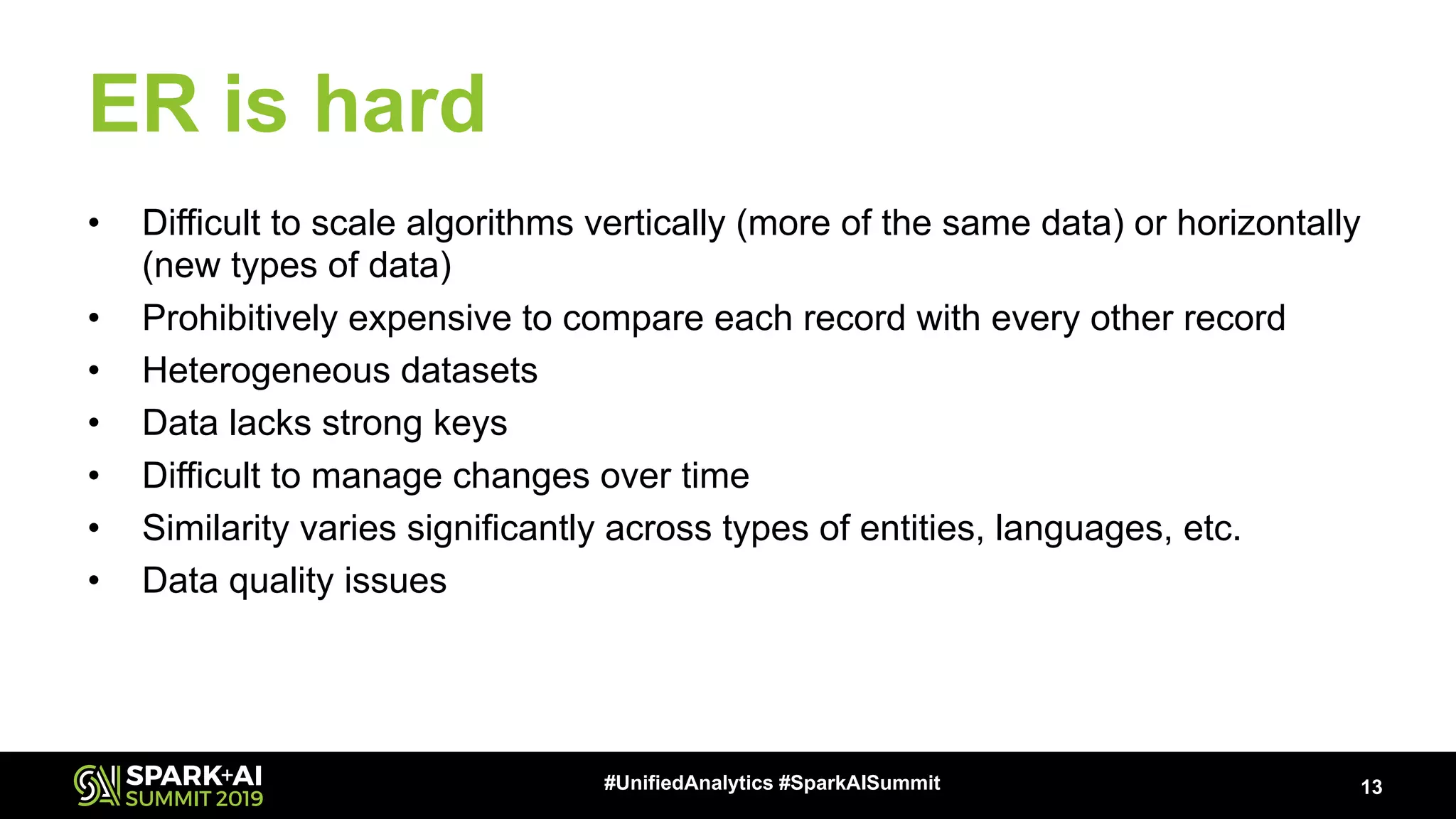 ER is hard • Difficult to scale algorithms vertically (more of the same data) or horizontally (new types of data) • Prohibitively expensive to compare each record with every other record • Heterogeneous datasets • Data lacks strong keys • Difficult to manage changes over time • Similarity varies significantly across types of entities, languages, etc. • Data quality issues 13#UnifiedAnalytics #SparkAISummit 