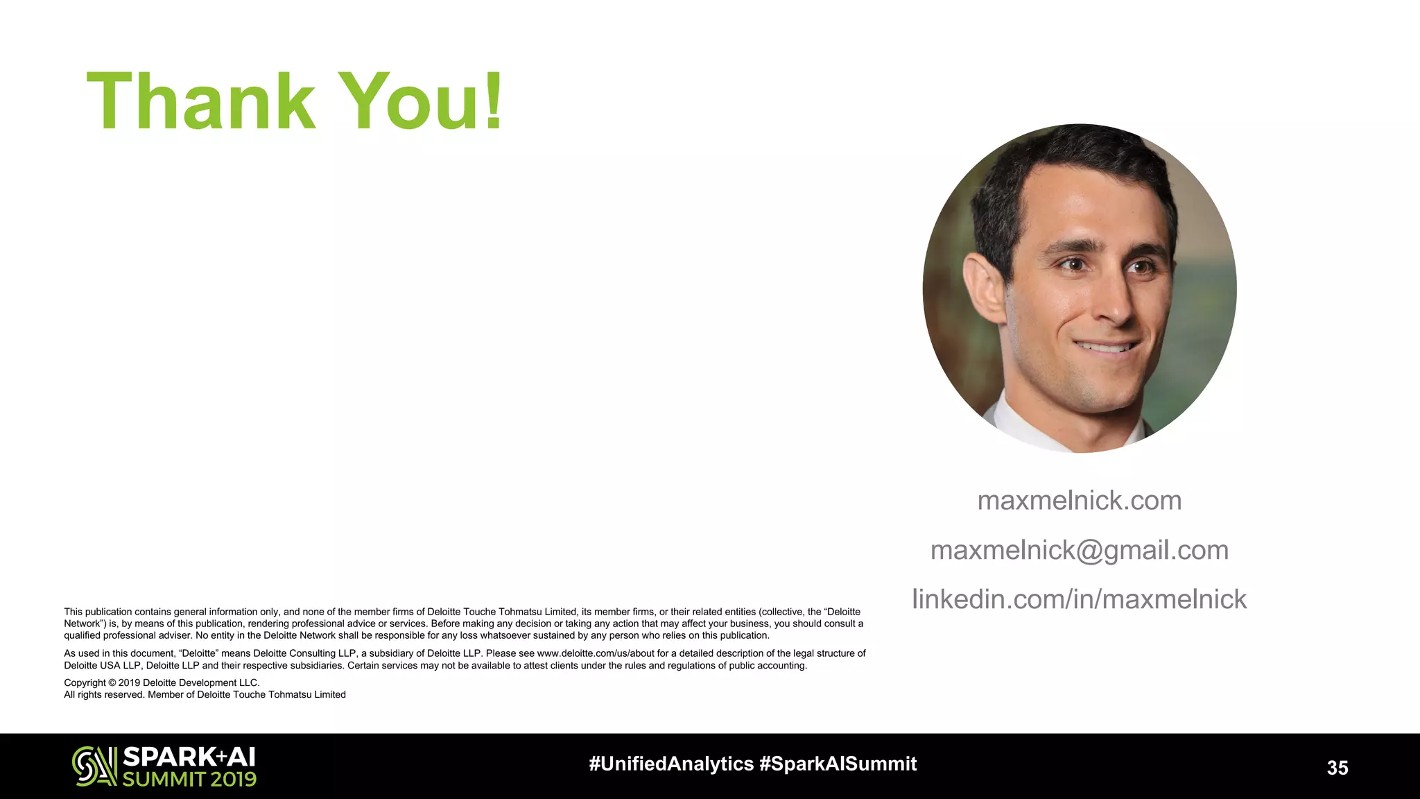 Thank You! 35#UnifiedAnalytics #SparkAISummit maxmelnick.com maxmelnick@gmail.com linkedin.com/in/maxmelnickThis publication contains general information only, and none of the member firms of Deloitte Touche Tohmatsu Limited, its member firms, or their related entities (collective, the “Deloitte Network”) is, by means of this publication, rendering professional advice or services. Before making any decision or taking any action that may affect your business, you should consult a qualified professional adviser. No entity in the Deloitte Network shall be responsible for any loss whatsoever sustained by any person who relies on this publication. As used in this document, “Deloitte” means Deloitte Consulting LLP, a subsidiary of Deloitte LLP. Please see www.deloitte.com/us/about for a detailed description of the legal structure of Deloitte USA LLP, Deloitte LLP and their respective subsidiaries. Certain services may not be available to attest clients under the rules and regulations of public accounting. Copyright © 2019 Deloitte Development LLC. All rights reserved. Member of Deloitte Touche Tohmatsu Limited 