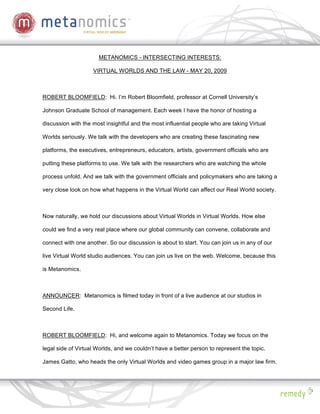 METANOMICS - INTERSECTING INTERESTS:

                    VIRTUAL WORLDS AND THE LAW - MAY 20, 2009



ROBERT BLOOMFIELD: Hi. I’m Robert Bloomfield, professor at Cornell University’s

Johnson Graduate School of management. Each week I have the honor of hosting a

discussion with the most insightful and the most influential people who are taking Virtual

Worlds seriously. We talk with the developers who are creating these fascinating new

platforms, the executives, entrepreneurs, educators, artists, government officials who are

putting these platforms to use. We talk with the researchers who are watching the whole

process unfold. And we talk with the government officials and policymakers who are taking a

very close look on how what happens in the Virtual World can affect our Real World society.



Now naturally, we hold our discussions about Virtual Worlds in Virtual Worlds. How else

could we find a very real place where our global community can convene, collaborate and

connect with one another. So our discussion is about to start. You can join us in any of our

live Virtual World studio audiences. You can join us live on the web. Welcome, because this

is Metanomics.



ANNOUNCER: Metanomics is filmed today in front of a live audience at our studios in

Second Life.



ROBERT BLOOMFIELD: Hi, and welcome again to Metanomics. Today we focus on the

legal side of Virtual Worlds, and we couldn’t have a better person to represent the topic.

James Gatto, who heads the only Virtual Worlds and video games group in a major law firm,
 