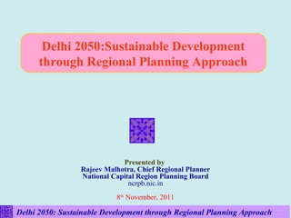 Delhi 2050:Sustainable Development
      through Regional Planning Approach




                             Presented by
                 Rajeev Malhotra, Chief Regional Planner
                 National Capital Region Planning Board
                               ncrpb.nic.in
                           8th November, 2011

Delhi 2050: Sustainable Development through Regional Planning Approach
 