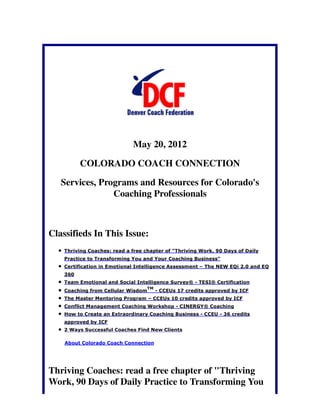 May 20, 2012

          COLORADO COACH CONNECTION

   Services, Programs and Resources for Colorado's
                Coaching Professionals



Classifieds In This Issue:
    Thriving Coaches: read a free chapter of "Thriving Work, 90 Days of Daily
    Practice to Transforming You and Your Coaching Business"
    Certification in Emotional Intelligence Assessment – The NEW EQi 2.0 and EQ
    360
    Team Emotional and Social Intelligence Survey® - TESI® Certification
                                    TM
    Coaching from Cellular Wisdom        - CCEUs 17 credits approved by ICF
    The Master Mentoring Program – CCEUs 10 credits approved by ICF
    Conflict Management Coaching Workshop - CINERGY® Coaching
    How to Create an Extraordinary Coaching Business - CCEU - 36 credits
    approved by ICF
    2 Ways Successful Coaches Find New Clients

    About Colorado Coach Connection




Thriving Coaches: read a free chapter of "Thriving
Work, 90 Days of Daily Practice to Transforming You
 