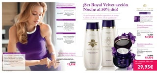 


20 cuidado facial
 Royal Velvet Creamy Cleansing Milk
Limpiadora Cremosa Royal Vevet
200 ml.
22421 18,00€
12,95€
Para todo tipo
de pieles
+40
EL SECRETO DE UNA PIEL MÁS FIRME
 Royal Velvet Repairing
Night Cream
Crema de Noche Reparadora
Royal Velvet
50 ml.
22814 28,00€
18,95€
 Royal Velvet Soothing Toner
Tónico Suavizante Royal Velvet
200 ml.
22423 18,00€
12,95€
¡Set Royal Velvet acción
Noche al 50% dto!
Tu piel requiere cuidados especíﬁcos de noche.
Cuídala con Royal Velvet. ¡Te lo agradecerá!
3 pasos para conseguir una
piel más ﬁrme y nutrida.
PASO 1
PASO 2
PASO 3
Limpia tu piel con la
Limpiadora Cremosa
RoyalVelvet.¡Te
encantará su textura
ligera!
Equilibra tu piel con
elTónico Suavizante
que elimina los restos
de impurezas y
maquillaje y prepara
tu piel para la Crema
de Noche.
Nutre en profundidad
rostro y cuello con la
Crema de Noche
Reparadora que
restaura la belleza de
tu piel y mejora su
ﬁrmeza.
Limpiadora cremosa
de textura ligera
Tónico suavizante
y equilibrante
Acción reparadora
intensiva
La exclusiva Infusión de Iris
Negro™ presente en toda la
línea RoyalVelvet, potencia la
producción de colágeno y
elastina restaurando la ﬁrmeza
de la piel.
SET ROYAL VELVET
cod. 462217
29,95€
LIMPIA
TONIFICA
HIDRATA
Una piel nutrida y revitalizada te hace
sentir más joven y llena de energía.
Gracias a RoyalVelvet y a su fórmula
antienvejecimiento, puedes restaurar
la belleza natural de tu piel
proporcionándole una mayor ﬁrmeza
y resistencia.
CREEMOS EN TUS SUEÑOS
 