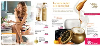




24 aseo personal
 Milk & Honey
Deluxe Body Sponge
Esponja Corporal
Milk & Honey Gold
7.5 x 8 cm. Accesorio.
15891 5,00€
2,95€
 Milk & Honey Gold
Moisturising Shower Cream
Gel Baño y Ducha Milk & Honey Gold
200 ml.
15579 9,95€
6,95€
 Milk & Honey Gold Softening Hand Lotion
Loción Ultra-Hidratante Manos
Milk & Honey Gold
150 ml.
15983 8,95€
5,95€
EXISTENCIAS LIMITADAS
 Milk & Honey Gold
Body Cream Luxury Edition
Crema Corporal Milk & Honey
Gold Edición Especial
Seductora crema corporal en envase
de edición especial navideña.
Formulada con extractos orgánicos
de Leche y Miel de Acacia. 250 ml.
20367 12,95€
7,95€
 Milk & Honey Gold
Soap Bar Luxury Edition
Jabón en Barra
Milk & Honey Gold Edición
Especial
Jabón en barra con extractos orgánicos
de Leche y Miel de Acacia. Edición
especial de mayor tamaño para
disfrutar durante más tiempo. 150 g.
20368 4,50€
2,50€
La caricia del
oro en tu piel
Disfruta de su exquisito aroma y siente
su suave efecto hidratante en tu cuerpo.
¡Un regalo para
tus manos!
La nutrición
corporal más
natural
¡NO TE QUEDES SIN ELLOS!
CREEMOS EN TU BELLEZA
A veces dedicarse un momento a
cuidarse es todo un privilegio. Sientes
como irradia tu belleza y deseas que
el tiempo se pare.
Durante 15 años, nuestra legendaria
línea Milk & Honey ha sido relacionada
con el lujo sin precedentes, con la
belleza de la mujer y con una nutrición
incomparable. ¿A qué esperas para
probarla?
¡Limpia y
suaviza en
profundidad!
Intensa
hidratación
para manos
FANTÁSTICA NUTRICIÓN
40% dto!
¡Hasta
 
