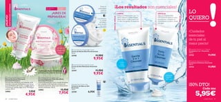 





cuidado facial 4746 cuidado facial
LO
QUIERO
Cada una
 Essentials Multi-Purpose Cream
Crema Hidratante Multi-Beneﬁcios
Essentials Primavera
Crema hidratante para cara y cuerpo formulada
con complejo multi-vitaminas y extracto de
Equinácea suavizante. Deja tu piel intensamente
nutrida e hidratada. 150 ml.
24902 13,95€
7,95€
 Essentials Hydrating Face Mask
Mascarilla Facial Hidratante
Essentials Primavera
Fórmula ultra-hidratante con complejo multi-
vitaminas y extracto de Equinácea que hidrata
en profundidad la piel tirante y apagada. Aplicar
1-2 veces por semana, dejar actuar 10 minutos
y aclarar. 50 ml.
24903 7,95€
4,95€
¡NUEVO!
EXISTENCIASLIMITADAS
TAMAÑO
GRANDE
150 ml
¡AIRES DE
PRIMAVERA!
Crema Hidratante Multi-BeneﬁciosCrema Hidratante Multi-Beneﬁcios
COMPLEJO MULTI-VITAMINAS
DERMATOLÓGICAMENTETESTADO
Para todo tipo
de pieles
Para todas
las edades
LIMPIA
Utiliza la LIMPIADORA 3 en 1 a
diario, mañana y noche. Masajea
sobre rostro y cuello y retira con
un disco de algodón humedecido.
EXFOLIA
Aplica la LIMPIADORA
EXFOLIANTE sobre el rostro
humedecido y masajea con
movimientos circulares. Aclara
con agua.
Exfoliante,
limpieza
profunda.
 Essentials Nourishing Night Cream
Crema de Noche Nutritiva Essentials
75 ml.
23745 11,95€
9,95€
 Essentials Moisturising Day Cream
Crema de Día Hidratante Essentials
75 ml.
23747 11,95€
9,95€
Essentials Eye Contour Gel
Contorno de Ojos en Gel
Essentials
15 ml.
23749 6,95€
ConVitamina
E y aceite
de Enebro
para una piel
más suave
Nutre en
profundidad
mientras
duermes
MODODEEMPLEO
MODODEEMPLEO
¡Los resultados son esenciales!
¡Cuidados
esenciales
de tu piel al
mejor precio!
¡50% DTO!
Limpia,
nutre
e hidrata
 Essentials Daily Scrub Cleanser
Limpiadora Exfoliante Essentials
100 ml.
23744 11,95€
 Essentials Gentle 3-in-1 Cleanser
Limpiadora 3 en 1 Essentials
150 ml.
23753 11,95€
5,95€
 