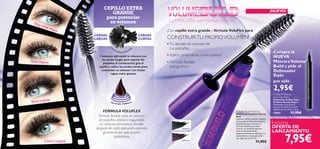 MASCARA
withVoluFlex formula
26198 Black
26199 Prune
6
7,95€
Exclusiva
OFERTA DE
LANZAMIENTO
Tú decides el volumen de
tus pestañas
Aplica tantas veces como quieras
Fórmula ﬂexible
anti-grumos
•
•
•
CONSTRUIRTU PROPIOVOLUMEN!
CEPILLO EXTRA
GRANDE
para potenciar
su volumen
CERDAS
CORTAS
Comienza aplicando la máscara con
las cerdas largas para separar las
pestañas.A continuación gira el
cepillo y utiliza las cerdas cortas para
customizar su volumen con tantas
capas como quieras.
La MÁSCARA con FórmulaVoluFlex
Dos capas
Cinco capas
Una sóla capa
Tres capas
CERDAS
LARGAS
FORMULA VOLUFLEX
Fórmula ﬂexible para un volumen
de pestañas inﬁnito e inigualable.
La máscara permanece ﬂexible
después de cada aplicación evitando
grumos en las aplicaciones
posteriores.
Compra la
NUEVA
MáscaraVolume
Build y pide el
Delineador
Stylo
por sólo
2,95€
Volume Build Mascara
Máscara de Pestañas Volume
Buid
¡Aplica y vuelve a aplicar cuántas
veces quieras! Exclusiva máscara
de pestañas que, gracias a su
fórmula VoluFlex, permite
retocar tus pestañas durante
todo el día aumentando
progresivamente su volumen y su
intensidad con cada aplicación.
¡Sin dejar grumos! 8 ml.
11,95€
Oriﬂame Beauty
Eye Liner Stylo
Delineador de Ojos Stylo
Oriﬂame Beauty Negro
Delineador de aplicación
precisa. Fórmula de secado
rápido y sin borrones. 1.6 g.
12814 11,95€
VIS
TA
DEL CEPILLO DESDEARRIB
A
¡Con cepillo extra grande y fórmula VoluFlex para
¡NUEVO!
 