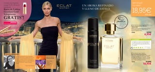 

fragancias 7978 fragancias
 Eclat Women Deodorising Body Spray
Bruma Corporal Eclat Women
– Efecto Deo
Elegante spray corporal que proporciona un
encantador aroma a tu cuerpo. Con la
fragancia de Eclat. 75 ml.
13838 8,95€
6,95€
 Eclat Women Eau de Toilette
Eau de Toilette Eclat Women
Esta suave y soﬁsticada fragancia ﬂoral dará
un toque de elegancia a tus noches. Notas
afrutadas de Frambuesa y Violeta y corazón
de Almizcle. El equilibrio perfecto entre el
estilo clásico y el moderno. 50 ml.
13824 27,00€
16,95€
Albaricoque,
Violeta,
Madera de
Sándalo
¡PRUÉBALA!
Desliza la muñeca
sobre los productos
y disfruta de su
aroma
¡NUEVO!!
EN EL SIGUIENTE CATÁLOGO
TU OPINIÓN*
El aroma de Eclat esconde el aroma de la belleza
clásica y del reﬁnamiento y la elegancia femenina por
excelencia. Una esencia basada en el aroma de las
Lilas Blancas, reﬁnados acordes de Rosa, Bergamota y
Grosella Negra que desvelan su corazón ﬂoral con un
suave toque de Almizcle y Madera de Sándalo
avainillada.
Violaine David, Perfumista.
UN AROMA REFINADO
Y LLENO DE ESTILO
¡Compra una fragancia
en pag.79–89 y llévate la
muestra de
Barra de Labios
Giordani Gold
Voluptuous
GRATIS*
!*automáticamente
¡Su fragancia me tiene cautivada! Desde que
la probé mucha gente me ha preguntado
por mi perfume. ¡La vendo fenomenal entre
mis clientas!
María Dolores,
España
*340 valoraciones alrededor del mundo
Tipo de fragancia:
Floral oriental
LA INSPIRACIÓN…
SET ECLAT
Cod. 462220
18,95€¡45% dto!
 