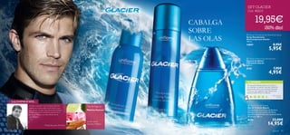 


92 para él para él 93
Limón verde,
Geranio, Madera
Máxima frescura
LA INSPIRACIÓN…
TU OPINIÓN*
Tipo de fragancia:
CABALGA
SOBRE
LAS OLAS
Mi mayor inspiración fue la sensación del brillo
cegador de la nieve virgen, el aire limpio y puro
que respiras y el calor suave del sol de la mañana.
Sensaciones que he intentado transmitir con el
aroma de Glacier y sus notas frescas, cítricas
y amaderadas.
Philippe Bousseton, Perfumista
SET GLACIER
Cod. 462215
Me encanta Glacier, tanto a mi como a
mis clientes. La vendo muy bien tanto en
promoción como con el precio normal.
Tiene un olor especial, una mezcla muy
especial entre fresco e intenso.
María Elena,
España
*253 valoraciones alrededor del mundo
 Glacier Anti-perspirant Deodorant Spray
Spray Desodorante
Antitranspirante Glacier
150 ml.
10897 8,95€
5,95€
 Glacier Moisturising Shaving Foam
Espuma de Afeitar
Hidratante Glacier
200 ml.
8155 7,95€
4,95€
 Glacier Eau de Toilette
Eau de Toilette Glacier
Combinación muy fresca de Romero,
Estragón con una mezcla de Menta
y aromas amaderados con connotaciones
de Ámbar. 100 ml.
8150 23,00€
14,95€
19,95€
¡50% dto!
 