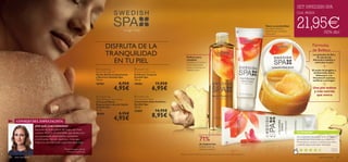 



aseo personal 107106 aseo personal
CONSEJO DEL ESPECIALISTA
¿POR QUÉ LA RECOMIENDO?
Pernilla Holmgren, Jefa de
Producto Swedish Spa
Inspirado en la templanza del fuego, esta línea
contiene ACEITE DE JENGIBRE que destaca por
sus propiedades antioxidantes, suavizantes
y toniﬁcantes. Rico en vitaminas y minerales,
mejora la salud de la piel cargándola de energía.
Tu hogar –Tu Spa
71%
de mujeres han
notado cómo se
reduce la celulitis*
.
*Test de consumo realizado en 85 mujeres voluntarias tras 4 semanas de aplicación.
TU OPINIÓN*
DISFRUTA DE LA
TRANQUILIDAD
EN TU PIEL
Perfecto para
masajear,
hidratar, en la ducha o
como tratamiento
previo al champú en
cabellos secos.
Nutre en profundidad
tus manos mientras
duermes con complejo
Hidracare+
Fórmulas
de Belleza
Los gránulos de Sal y
de cáscara de
Almendra exfolian y
estimulan tu piel.
El aceite de Jengibre y
deAlmendra dulce,
Hidracare+ y la
Vitamina E suavizan,
toniﬁcan y protegen.
Una piel sedosa
y más nutrida
que nunca
SET SWEDISH SPA
Cod. 462214
21,95€¡50% dto!
¡Sencillamente impresionante! Es el mejor
exfoliante que he probado con diferencia.
Me encanta su aroma y la textura que tiene
y además deja la piel super hidratada.
Noelia,
España
*391 valoraciones alrededor del mundo
=
+
 Swedish Spa
Anti-cellulite Cream
Tratamiento Anti-Celulítico
Swedish Spa
200 ml.
22683 14,95€
8,95€
 Swedish Spa
Night Renewal Hand Cream
Crema de Manos
Regeneradora Acción Noche
Swedish Spa
75 ml.
18484 8,95€
4,95€
 Swedish Spa
Exfoliating Body Scrub
Exfoliante Corporal
Swedish Spa
150 ml.
18483 11,95€
6,95€
 Swedish Spa
Beauty Wonder Oil
Aceite Multiusos Suavizante
y Nutritivo Swedish Spa
150 ml.
18765 8,95€
4,95€
 