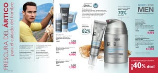 PRO
DEFENCEDEFENCE





132 cuidado facial
 North For Men
Triple Action Eye Balm
Contorno de Ojos
Antienvejecimiento
North For Men
Bálsamo refrescante triple acción, reduce
las bolsas de los ojos, aclara las ojeras y
combate las arrugas del contorno de ojos.
15 ml.
16686 17,00€
9,95€
 North For Men
Total Age Control Cream
Crema Antienvejecimiento
North For Men
Lucha contra los signos de envejecimiento
con esta hidratante que reduce las
arrugas, previene los signos de cansancio y
devuelve la frescura y juventud a la piel.
50 ml.
16687 22,00€
12,95€
 North For Men – Refreshing Shower Gel
Gel de Ducha Refrescante
North For Men
250 ml.
18174 6,95€
4,95€
 North For Men Cleansing Soap Bar
Jabón Limpiador en Barra
North For Men
100 g.
15543 2,95€
1,95€
 North For Men
Roll-On Deodorant Anti-perspirant
Desodorante Roll-On Anti-
transpirante North For Men
50 ml.
15548 5,95€
3,95€
Cuidado total para el hombre
FRESCURADELÁRTICO
paraelcuidadodelhombre
¿QUIERES REVITALIZAR
TU MIRADA Y REDUCIR
SUS FINAS LÍNEAS?
Prueba el Contorno de Ojos
Antienvejecimiento
North For Men que ayuda a
refrescar tu mirada
combatiendo las bolsas,
ojeras y las ﬁnas líneas.
¿TE GUSTARÍA MANTENER
LA JUVENTUD DE TU
ROSTRO?
Prueba la Crema
Antienvejecimiento
North For Men. Hidrata en
profundidad, combate las
arrugas y reaﬁrma y suaviza
la piel.
El descubrimiento
Extracto de Raíz de Rhodiola – ingrediente activo Artic
Pro Defense. Originario de las más remotas regiones del
Ártico y conocido por sus propiedades curativas, este
rico antioxidante protege la piel contra el choque
térmico y le ayuda a luchar contra las agresiones
internas y externas.
Reduce las
bolsas bajo
los ojos:
82%efectividad**
* Evaluación de consumo en 60 hombres.
Reduce visiblemente la
apariencia de las finas
líneas y arrugas:
70%efectividad*
** Evaluación de consumo en 96 hombres.
Cuidados faciales para hombre
¡40% dto!
 
