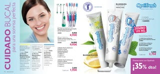 




   
136 aseo personal
 Electric Toothbrush
Cepillo de Dientes Eléctrico
No apto para niños. Tamaño: 20.6 x 3.5 x
2.6 cm. Accesorio.
23528 16,00€
9,95€
 Replacement Toothbrush Heads
Recambio de Cabezales para Cepillo
de Dientes Eléctrico (2 ud.)
91 x 13 x 19 mm. Accesorio.
23529 8,95€
4,95€
BLANQUEA
Y DISUELVE LAS
MANCHAS
COMBATE
LA PLACAY LA
CARIES
CON LIMÓN
BLANQUEADOR
NATURAL
1,95€Cada uno
Dientes limpios y sanos
CONTIENE FLÚOR
Pasta de Dientes 125 ml
Cada una
JUMBO
125 ML
CERDAS MULTI-ÁNGULO,
DUREZA MEDIA
CERDAS MULTI-ÁNGULO,
DUREZA SUAVE
Cepillo para Dientes
Sensibles Optifresh
Cepillo de Dientes Optifresh
 13729 Rojo
 11273 Azul
3,00€
 15908 Rosa
 15905 Azul
 21411 Morado
CUIDADOBUCAL
paraunasonrisaperfecta
¿BUSCAS UNA
PASTA DE DIENTES
BLANQUEADORA
NATURAL?
Prueba la Pasta
de Dientes
Blanqueadora
Optifresh Herbal
con Limón, que
blanquea tus dientes
de forma natural,
Menta refrescante
yTeVerde
antibacteriano que
previene la irritación
de encías.
¿QUIERES QUE TUS
DIENTES LUZCAN
MÁS BLANCOS
Y SIN MANCHAS?
Necesitas la Pasta
de Dientes
Blanqueadora
con Flúor
Optifresh que
ayuda a disolver
las manchas del
esmalte y un
avanzado Sistema
Remineralizador
que previene
la caries.
¿BUSCAS PREVENIR
AL MÁXIMO
LA CARIES?
Prueba la Pasta
de Dientes
Protección
Anti-Caries
Optifresh que
limpia tus dientes,
combate la placa
y la caries y
mantiene sanas
tus encías.
2,75€
 25496 Pasta de Dientes
Blanqueadora Optifresh Herbal
JUMBO
 23182 Pasta de Dientes
Blanqueadora con Flúor
Optifresh JUMBO
 23416 Pasta de Dientes
Protección Anti-Caries
Optifresh JUMBO
4,50€
Dientes sanos con Optifresh
¡35% dto!
 