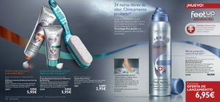 


138 aseo personal
Exfolia la piel muerta en
profundidad (82%)*
*Test de auto-consumo realizado en 59 personas con los pies secos y cansados.
Complejo Intensive Care
El único complejo hidratante
y protector conVitamina E,
Glicerina y Bisabolol.
24 horas libres de
olor. Clínicamente
probado*
Spray desodorante de secado
rápido que mejora la higiene de tus
pies proporcionándoles un intenso
efecto refrescante.** Con
Tecnología Pro-Active que
combate la aparición del mal olor y
la humedad.
90% de protección
contra el mal olor**
TECNOLOGÍA PRO-ACTIVE
Ayuda a mejorar la higiene de los
pies y reduce el desarrollo
bacteriológico entre los dedos y en
la planta de los pies,asegurando una
efectiva protección contra el mal
olor y la humedad.
¡Úsalo también vaporizando el interior
del zapato!
*Test instrumental **Test de consumo realizado en 80-100 hombres y mujeres
Exclusiva
OFERTA DE
LANZAMIENTO
¡NUEVO!
Suaviza las callosidades y la piel
áspera en sólo 2 semanas**
**Test de consumo basado en 97 personas
 Feet Up Advanced 2 in 1 Deep Action Foot
Scrub
Exfoliante Intensivo Antibacteriano Feet Up
Advanced
Exfolia y revitaliza tus pies con Aceite esencial de
Limón antibacteriano, Complejo Intensive Care
hidratante y Manteca de Karité. 100 ml.
23277 9,95€
5,95€
 Feet Up Advanced Salvation foot cream
Crema Reparadora Intensiva de Callos Feet
Up Advanced
Fórmula con Manteca de Karité que reduce las
callosidades y Ácido Salicílico que favorece la
regeneración celular. Con Complejo Intensive
Care hidratante y Aceite de Menta. 50 ml.
23276 9,95€
5,95€
 Foot Care Pumice Brush
Cepillo-Piedra Pómez
Eﬁcaz cepillo de color turquesa 2-en-1 que suaviza
las durezas y limpia los pies. 16.5 x 3 x 3.5 cm.
Accesorio.
9587 5,00€
2,95€
Feet Up Advanced
24 H Odour Control Anti-perspirant Foot Spray
Spray Desodorante para
Pies Feet Up Advanced
Desodorante refrescante con Tecnología Pro-
Active y Complejo Intensive Care que
mantienen la higiene de tus pies haciéndolos
sentir frescos y secos durante todo el día.
Enriquecido con talco que absorbe la humedad
y combate la aparición de olor. 150 ml.
25448 10,95€
6,95€
 