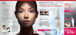 14 cuidado facial
Ojeras
REDUCE LAS OJERAS
Y REVITALIZA TU MIRADA
Inspirado en la medicina estética
Bioclinic
Circulation Eye Power Accelerator Day/Night
Tratamiento Anti-Ojeras Bioclinic
Tratamiento concentrado estimulante que
localiza y combate las ojeras. Con Centella
Asiática que acelera la micro-circulación y
previene la aparición de las ojeras y tecnología
Micro-Bright™ que las disuelve, ilumina la piel
y deja tu mirada radiante y descansada. 15 ml.
23381 27,00€
TRATAMIENTO CONCENTRADO
ANTI-OJERAS
Para
todas las
edades
Problema
de la piel
LAS OJERAS SE REDUCEN
SIGNIFICATIVAMENTE EN
SÓLO 8 SEMANAS*
ANTES DESPUÉS
*Representación visual de los
posibles resultados.
Eye Roll-On Massager
Masajeador Roll-On para el
Contorno de Ojos
Masajea suavemente, estimula la
micro-circulación y refresca la piel del
contorno de ojos. Materiales: PP,
Acero Inoxidable.
Tamaño: 11,9 x 10 cm. Accesorio.
24369 5,00€
Aplica la crema de la forma
habitual y después masajea con
el roll-on en círculos sobre el
contorno de ojos. Úsalo a diario
para unos mejores resultados.
¿Qué produce la aparición
de ojeras?
“Cuando los vasos sanguíneos
alrededor de los ojos se debilitan,
pueden romperse y dar lugar a las
ojeras. ElTratamiento Anti-Ojeras
Bioclinic reduce esta pigmentación
de la piel y mejora y estimula la
micro-circulación. Su eﬁcacia sin
precedentes ha sido testada
cientíﬁcamente.”
¿No sabés qué hacer para
disimular las ojeras?
¿Quieres borrar los signos de
fatiga en tu mirada?
¿Aún no has encontrado
un tratamiento anti-ojeras
que realmente funcione?
El trabajo te ocupa la mayor parte
del tiempo y el cansancio se reﬂeja
en tu mirada. Siente tu piel fresca y
renovada y despídete de las ojeras
con Bioclinic.
TUS SUEÑOS – NUESTRA INSPIRACIÓN™
DrAlain Mavon,PhD,
Director de Investigación Bioclínica.
LA SOLUCIÓN DEFINITIVA para
UNA PIEL IMPECABLE



MODO DE EMPLEO:
Exclusiva
OFERTA DE
LANZAMIENTO
PIDE EL
MASAJEADOR
POR SÓLO
1€COMPRANDO EL
TRATAMIENTOANTI-OJERAS
18,95€
Eye Roll-On Massager
¡NUEVO!
EXISTENCIAS LIMITADAS
¡NUEVO!
 