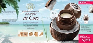 16 cuidado facial
Exclusiva
OFERTA DE
LANZAMIENTO
5,95€
Bálsamo multi-beneﬁcios que suaviza, hidrata y protege la piel
Presentación exclusiva
de edición limitada.
Deliciosa nutrición
con aroma
de Coco
La NUEVA Edición Especial de
Crema Universal con aroma de Coco
deja tu piel tan suave y sedosa como
la de un bebé. ¡Un auténtico placer
para tí y los tuyos!
Desliza la muñeca
y descubre su
delicioso aroma
de Coco
Tender Care Coconut Protecting Balm
Crema Universal
Edición Especial Coco
Bálsamo nutritivo protector que
combate la sequedad y la aspereza
de la piel. Úsalo en labios, codos,
cutículas, talones o en cualquier zona
que lo necesite. Ahora en edición
exclusiva con aroma de Coco. 15 ml.
24877 11,00€


TUS SUEÑOS – NUESTRA INSPIRACIÓN™
¿Sientes incomodidad y sequedad
en algunas zonas de tu piel?
¿Quieres sentir una profunda
sensación de nutrición y confort?
El día a día no te deja demasiado tiempo
para tí misma. Prueba la Crema Universal
y siente el confort que tu piel necesita.
¡NUEVO!
EXISTENCIAS LIMITADAS
¡PRUÉBALA!
 