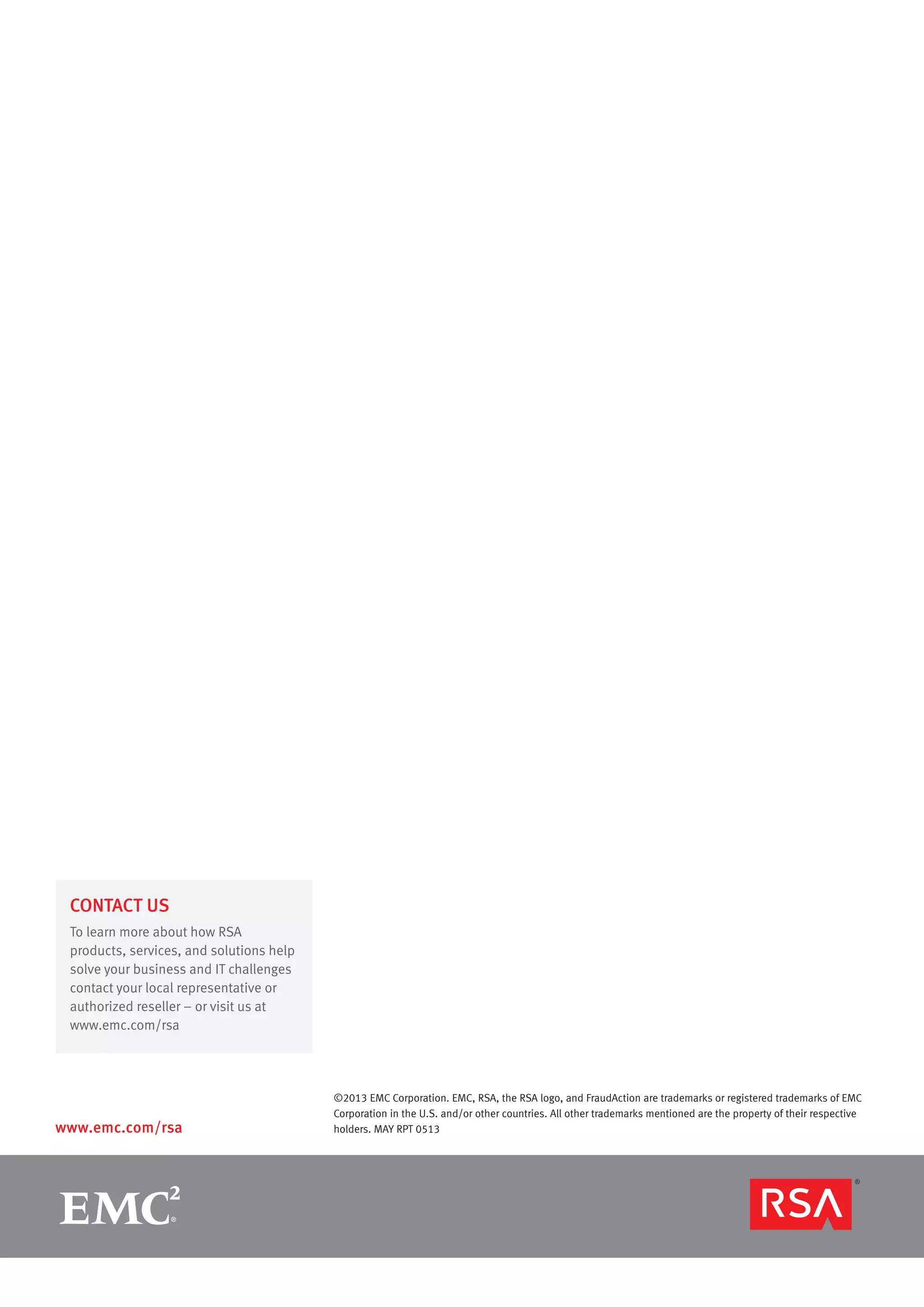 www.emc.com/rsa
CONTACT US
To learn more about how RSA
products, services, and solutions help
solve your business and IT challenges
contact your local representative or
authorized reseller – or visit us at
www.emc.com/rsa
©2013 EMC Corporation. EMC, RSA, the RSA logo, and FraudAction are trademarks or registered trademarks of EMC
Corporation in the U.S. and/or other countries. All other trademarks mentioned are the property of their respective
holders. MAY RPT 0513
 