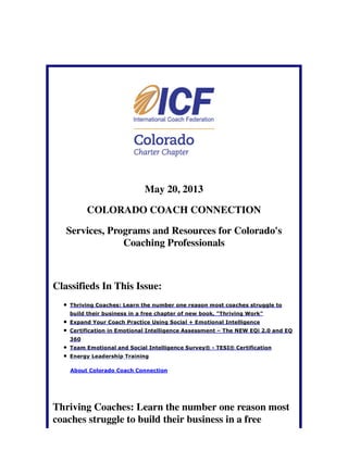 May 20, 2013
COLORADO COACH CONNECTION
Services, Programs and Resources for Colorado's
Coaching Professionals
Classifieds In This Issue:
Thriving Coaches: Learn the number one reason most coaches struggle to
build their business in a free chapter of new book, "Thriving Work"
Expand Your Coach Practice Using Social + Emotional Intelligence
Certification in Emotional Intelligence Assessment – The NEW EQi 2.0 and EQ
360
Team Emotional and Social Intelligence Survey® - TESI® Certification
Energy Leadership Training
About Colorado Coach Connection
Thriving Coaches: Learn the number one reason most
coaches struggle to build their business in a free
 