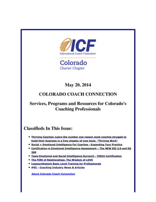 May 20, 2014
COLORADO COACH CONNECTION
Services, Programs and Resources for Colorado's
Coaching Professionals
Classifieds In This Issue:
Thriving Coaches: Learn the number one reason most coaches struggle to
build their business in a free chapter of new book, "Thriving Work"
Social + Emotional Intelligence For Coaches - Expanding Your Practice
Certification in Emotional Intelligence Assessment – The NEW EQi 2.0 and EQ
360
Team Emotional and Social Intelligence Survey® - TESI® Certification
The FIRE of Relationships: The Wisdom of LOVE
Logosynthesis® Basic Level Training for Professionals
iPEC - Coaching Industry News & Articles
About Colorado Coach Connection
 