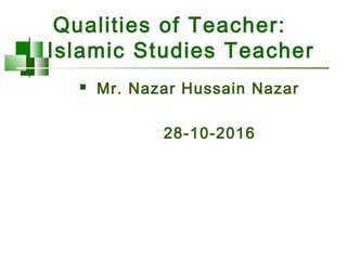 Qualities of Teacher:
Islamic Studies Teacher
 Mr. Nazar Hussain Nazar
28-10-2016
 