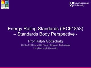 Energy Rating Standards (IEC61853)
– Standards Body Perspective -
Prof Ralph Gottschalg
Centre for Renewable Energy Systems Technology
Loughborough University
 