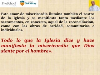 Este amor de misericordia ilumina también el rostro
de la Iglesia y se manifiesta tanto mediante los
sacramentos, en concreto, aquel de la reconciliación,
como con las obras de caridad, comunitarias e
individuales.
Todo lo que la Iglesia dice y hace
manifiesta la misericordia que Dios
siente por el hombre».
 