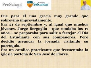 Fue para él una gracia muy grande que
sobrevino imprevistamente.
Era 21 de septiembre y, al igual que muchos
jóvenes, Jorge Bergoglio —que rondaba los 17
años— se preparaba para salir a festejar el Día
del Estudiante con sus compañeros. Pero
decidió arrancar la jornada visitando su
parroquia.
Era un católico practicante que frecuentaba la
iglesia porteña de San José de Flores.
 