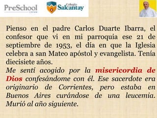 Pienso en el padre Carlos Duarte Ibarra, el
confesor que vi en mi parroquia ese 21 de
septiembre de 1953, el día en que la Iglesia
celebra a san Mateo apóstol y evangelista. Tenía
diecisiete años.
Me sentí acogido por la misericordia de
Dios confesándome con él. Ese sacerdote era
originario de Corrientes, pero estaba en
Buenos Aires curándose de una leucemia.
Murió al año siguiente.
 